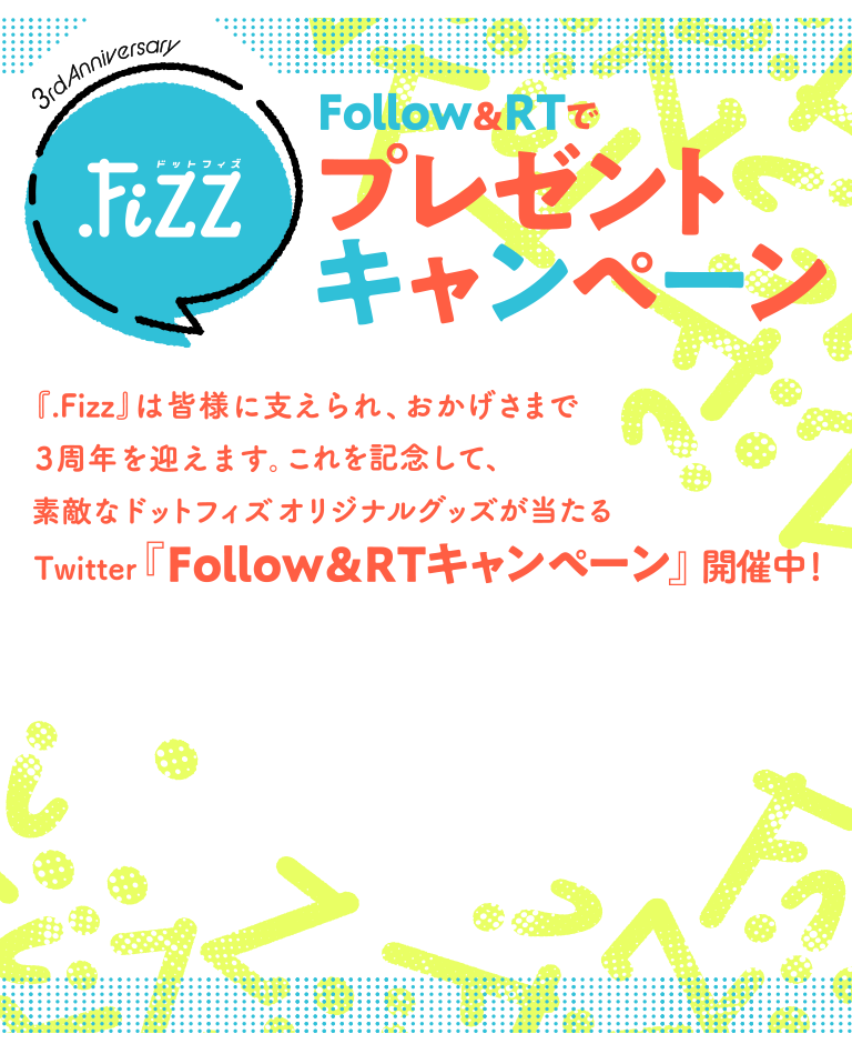 3rd Anniversary .Fizz Follow&RTでプレゼントキャンペーン 『.Fizz』は皆様に支えられ、おかげさまで3周年を迎えます。これを記念して、素敵なドットフィズオリジナルグッズが当たるTwitter『Follow％RTキャンペーン』開催中！